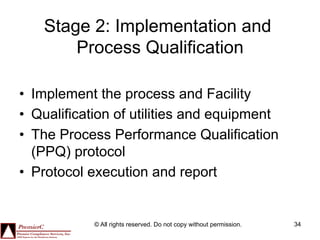 Stage 2: Implementation and
        Process Qualification

•  Implement the process and Facility
•  Qualification of utilities and equipment
•  The Process Performance Qualification
   (PPQ) protocol
•  Protocol execution and report


            © All rights reserved. Do not copy without permission.   34
 