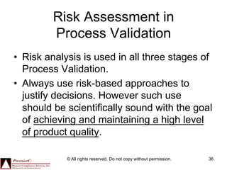 Risk Assessment in
         Process Validation
•  Risk analysis is used in all three stages of
   Process Validation.
•  Always use risk-based approaches to
   justify decisions. However such use
   should be scientifically sound with the goal
   of achieving and maintaining a high level
   of product quality.

            © All rights reserved. Do not copy without permission.   36
 