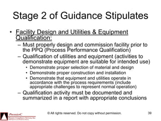 Stage 2 of Guidance Stipulates
•  Facility Design and Utilities & Equipment
   Qualification:
  –  Must properly design and commission facility prior to
     the PPQ (Process Performance Qualification)
  –  Qualification of utilities and equipment (activities to
     demonstrate equipment are suitable for intended use)
     •  Demonstrate proper selection of material and design
     •  Demonstrate proper construction and installation
     •  Demonstrate that equipment and utilities operate in
        accordance with the process requirements (include
        appropriate challenges to represent normal operation)
  –  Qualification activity must be documented and
     summarized in a report with appropriate conclusions

               © All rights reserved. Do not copy without permission.   39
 