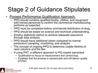 Stage 2 of Guidance Stipulates
•  Process Performance Qualification Approach:
   –  PPQ should combine qualified facility, utilities, and equipment
      with trained personnel to confirm the commercial manufacturing
      performs as expected.
   –  PPQ must be completed before commercial distribution of drug.
   –  PPQ should be based on science and technical understanding.
   –  Employ statistical metrics to achieve adequate assurance
      through data analysis.
   –  PPQ should have additional (when compared to normal
      production) sampling, monitoring, and analysis
   –  The concept of ongoing PPQ to determine usable lifetime of
      resin columns and the like.
   –  If using PAT, a different approach to PQ maybe warranted:
       •  Qualification to focus on measurement and control loop.
       •  Establish that the process is reproducible and will deliver quality
          product.

                   © All rights reserved. Do not copy without permission.       41
 