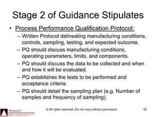 Stage 2 of Guidance Stipulates
•  Process Performance Qualification Protocol:
  –  Written Protocol delineating manufacturing conditions,
     controls, sampling, testing, and expected outcome.
  –  PQ should discuss manufacturing conditions,
     operating parameters, limits, and components.
  –  PQ should discuss the data to be collected and when
     and how it will be evaluated.
  –  PQ establishes the tests to be performed and
     acceptance criteria.
  –  PQ should detail the sampling plan (e.g. Number of
     samples and frequency of sampling).

              © All rights reserved. Do not copy without permission.   42
 