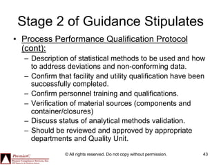 Stage 2 of Guidance Stipulates
•  Process Performance Qualification Protocol
   (cont):
  –  Description of statistical methods to be used and how
     to address deviations and non-conforming data.
  –  Confirm that facility and utility qualification have been
     successfully completed.
  –  Confirm personnel training and qualifications.
  –  Verification of material sources (components and
     container/closures)
  –  Discuss status of analytical methods validation.
  –  Should be reviewed and approved by appropriate
     departments and Quality Unit.

               © All rights reserved. Do not copy without permission.   43
 