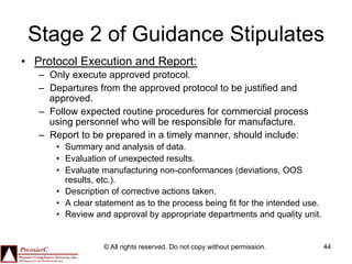Stage 2 of Guidance Stipulates
•  Protocol Execution and Report:
   –  Only execute approved protocol.
   –  Departures from the approved protocol to be justified and
      approved.
   –  Follow expected routine procedures for commercial process
      using personnel who will be responsible for manufacture.
   –  Report to be prepared in a timely manner, should include:
      •  Summary and analysis of data.
      •  Evaluation of unexpected results.
      •  Evaluate manufacturing non-conformances (deviations, OOS
         results, etc.).
      •  Description of corrective actions taken.
      •  A clear statement as to the process being fit for the intended use.
      •  Review and approval by appropriate departments and quality unit.


                  © All rights reserved. Do not copy without permission.       44
 