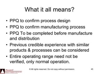 What it all means?
•  PPQ to confirm process design
•  PPQ to confirm manufacturing process
•  PPQ To be completed before manufacture
   and distribution
•  Previous credible experience with similar
   products & processes can be considered
•  Entire operating range need not be
   verified, only normal operation.
           © All rights reserved. Do not copy without permission.   45
 