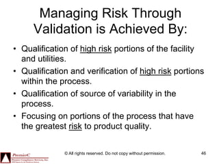 Managing Risk Through
     Validation is Achieved By:
•  Qualification of high risk portions of the facility
   and utilities.
•  Qualification and verification of high risk portions
   within the process.
•  Qualification of source of variability in the
   process.
•  Focusing on portions of the process that have
   the greatest risk to product quality.


              © All rights reserved. Do not copy without permission.   46
 