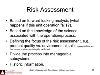 Risk Assessment
•  Based on forward looking analysis (what
   happens if this unit operation fails?).
•  Based on the knowledge of the science
   associated with the operation/process.
•  Defining the focus of the risk assessment, e.g.
   product quality vs. environmental spills (potential issues
  that cause environmental spills excluded).

•  Divide the process into manageable
   subsystems.
•  Historic information.
                      © All rights reserved. Do not copy without permission.   47
 
