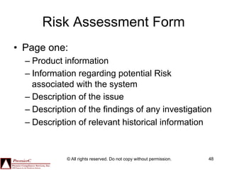Risk Assessment Form
•  Page one:
  –  Product information
  –  Information regarding potential Risk
     associated with the system
  –  Description of the issue
  –  Description of the findings of any investigation
  –  Description of relevant historical information



             © All rights reserved. Do not copy without permission.   48
 