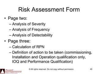 Risk Assessment Form
•  Page two:
  –  Analysis of Severity
  –  Analysis of Frequency
  –  Analysis of Detectability
•  Page three:
  –  Calculation of RPN
  –  Definition of action to be taken (commissioning,
     Installation and Operation qualification only,
     IOQ and Performance Qualification)
               © All rights reserved. Do not copy without permission.   49
 