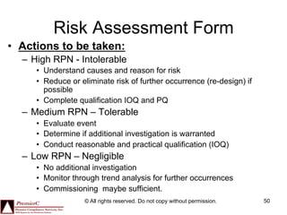 Risk Assessment Form
•  Actions to be taken:
  –  High RPN - Intolerable
     •  Understand causes and reason for risk
     •  Reduce or eliminate risk of further occurrence (re-design) if
        possible
     •  Complete qualification IOQ and PQ
  –  Medium RPN – Tolerable
     •  Evaluate event
     •  Determine if additional investigation is warranted
     •  Conduct reasonable and practical qualification (IOQ)
  –  Low RPN – Negligible
     •  No additional investigation
     •  Monitor through trend analysis for further occurrences
     •  Commissioning maybe sufficient.
                   © All rights reserved. Do not copy without permission.   50
 