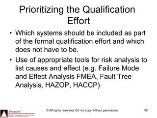 Prioritizing the Qualification
                Effort
•  Which systems should be included as part
   of the formal qualification effort and which
   does not have to be.
•  Use of appropriate tools for risk analysis to
   list causes and effect (e.g. Failure Mode
   and Effect Analysis FMEA, Fault Tree
   Analysis, HAZOP, HACCP)


            © All rights reserved. Do not copy without permission.   52
 
