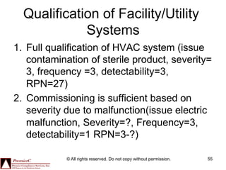 Qualification of Facility/Utility
             Systems
1.  Full qualification of HVAC system (issue
    contamination of sterile product, severity=
    3, frequency =3, detectability=3,
    RPN=27)
2.  Commissioning is sufficient based on
    severity due to malfunction(issue electric
    malfunction, Severity=?, Frequency=3,
    detectability=1 RPN=3-?)

            © All rights reserved. Do not copy without permission.   55
 