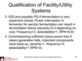Qualification of Facility/Utility
             Systems
3. IOQ and possibly PQ if fermentation is very
    expensive (Issue: Power interruption in
    fermenter for aerobic fermentation can result in
    fermentation failure (severity=2-3 depending on
    cost, Frequency=3, detectability=1, RPN=6-9)
4. Commissioning sufficient (issue power loss if
    steam generation fails, important components
    have back-up, severity=1, frequency=3,
    detectability=1 RPN=3)

              © All rights reserved. Do not copy without permission.   56
 