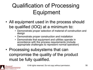 Qualification of Processing
            Equipment
•  All equipment used in the process should
   be qualified (IOQ) at a minimum to:
     •  Demonstrate proper selection of material of construction and
        design
     •  Demonstrate proper construction and installation
     •  Demonstrate that equipment and utilities operate in
        accordance with the process requirements (include
        appropriate challenges to represent normal operation)

•  Processing subsystems that can
   compromise the quality of the product
   must be fully qualified.
                © All rights reserved. Do not copy without permission.   58
 