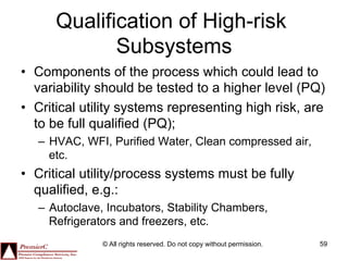 Qualification of High-risk
             Subsystems
•  Components of the process which could lead to
   variability should be tested to a higher level (PQ)
•  Critical utility systems representing high risk, are
   to be full qualified (PQ);
   –  HVAC, WFI, Purified Water, Clean compressed air,
      etc.
•  Critical utility/process systems must be fully
   qualified, e.g.:
   –  Autoclave, Incubators, Stability Chambers,
      Refrigerators and freezers, etc.
               © All rights reserved. Do not copy without permission.   59
 