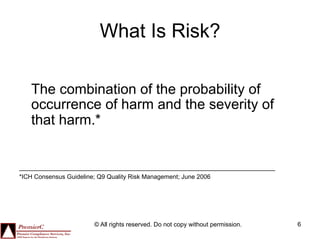 What Is Risk?

   The combination of the probability of
   occurrence of harm and the severity of
   that harm.*


*ICH Consensus Guideline; Q9 Quality Risk Management; June 2006




                        © All rights reserved. Do not copy without permission.   6
 