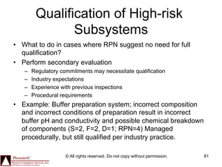 Qualification of High-risk
                Subsystems
•  What to do in cases where RPN suggest no need for full
   qualification?
•  Perform secondary evaluation
   –    Regulatory commitments may necessitate qualification
   –    Industry expectations
   –    Experience with previous inspections
   –    Procedural requirements
•  Example: Buffer preparation system; incorrect composition
   and incorrect conditions of preparation result in incorrect
   buffer pH and conductivity and possible chemical breakdown
   of components (S=2, F=2, D=1; RPN=4) Managed
   procedurally, but still qualified per industry practice.

                     © All rights reserved. Do not copy without permission.   61
 