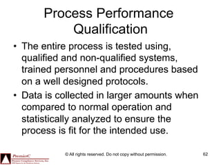 Process Performance
           Qualification
•  The entire process is tested using,
   qualified and non-qualified systems,
   trained personnel and procedures based
   on a well designed protocols.
•  Data is collected in larger amounts when
   compared to normal operation and
   statistically analyzed to ensure the
   process is fit for the intended use.

            © All rights reserved. Do not copy without permission.   62
 