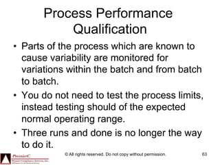 Process Performance
           Qualification
•  Parts of the process which are known to
   cause variability are monitored for
   variations within the batch and from batch
   to batch.
•  You do not need to test the process limits,
   instead testing should of the expected
   normal operating range.
•  Three runs and done is no longer the way
   to do it.
            © All rights reserved. Do not copy without permission.   63
 