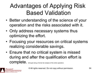 Advantages of Applying Risk
       Based Validation
•  Better understanding of the science of your
   operation and the risks associated with it.
•  Only address necessary systems thus
   optimizing the effort.
•  Focusing your resources on critical systems
   realizing considerable savings.
•  Ensure that no critical system is missed
   during and after the qualification effort is
   complete.(through doing a formal risk analysis of the entire operation)



             © All rights reserved. Do not copy without permission.          64
 