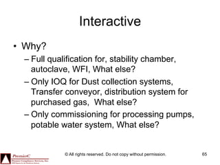 Interactive
•  Why?
  –  Full qualification for, stability chamber,
     autoclave, WFI, What else?
  –  Only IOQ for Dust collection systems,
     Transfer conveyor, distribution system for
     purchased gas, What else?
  –  Only commissioning for processing pumps,
     potable water system, What else?


            © All rights reserved. Do not copy without permission.   65
 