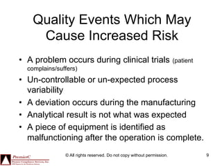 Quality Events Which May
     Cause Increased Risk
•  A problem occurs during clinical trials                              (patient
  complains/suffers)
•  Un-controllable or un-expected process
   variability
•  A deviation occurs during the manufacturing
•  Analytical result is not what was expected
•  A piece of equipment is identified as
   malfunctioning after the operation is complete.
               © All rights reserved. Do not copy without permission.              9
 
