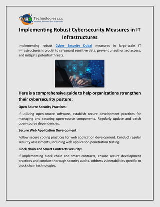 Implementing Robust Cybersecurity Measures in IT
Infrastructures
Implementing robust Cyber Security Dubai measures in large-scale IT
infrastructures is crucial to safeguard sensitive data, prevent unauthorized access,
and mitigate potential threats.
Here is a comprehensive guide to help organizations strengthen
their cybersecurity posture:
Open Source Security Practices:
If utilizing open-source software, establish secure development practices for
managing and securing open-source components. Regularly update and patch
open-source dependencies.
Secure Web Application Development:
Follow secure coding practices for web application development. Conduct regular
security assessments, including web application penetration testing.
Block chain and Smart Contracts Security:
If implementing block chain and smart contracts, ensure secure development
practices and conduct thorough security audits. Address vulnerabilities specific to
block chain technologies.
 