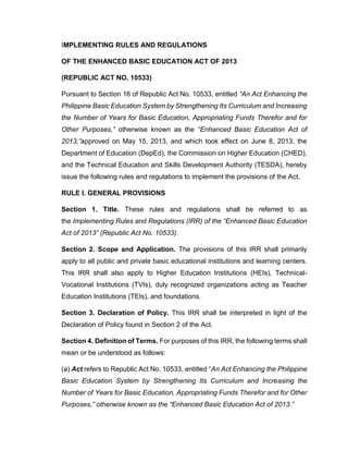 IMPLEMENTING RULES AND REGULATIONS
OF THE ENHANCED BASIC EDUCATION ACT OF 2013
(REPUBLIC ACT NO. 10533)
Pursuant to Section 16 of Republic Act No. 10533, entitled “An Act Enhancing the
Philippine Basic Education System by Strengthening Its Curriculum and Increasing
the Number of Years for Basic Education, Appropriating Funds Therefor and for
Other Purposes,” otherwise known as the “Enhanced Basic Education Act of
2013,”approved on May 15, 2013, and which took effect on June 8, 2013, the
Department of Education (DepEd), the Commission on Higher Education (CHED),
and the Technical Education and Skills Development Authority (TESDA), hereby
issue the following rules and regulations to implement the provisions of the Act.
RULE I. GENERAL PROVISIONS
Section 1. Title. These rules and regulations shall be referred to as
the Implementing Rules and Regulations (IRR) of the “Enhanced Basic Education
Act of 2013” (Republic Act No. 10533).
Section 2. Scope and Application. The provisions of this IRR shall primarily
apply to all public and private basic educational institutions and learning centers.
This IRR shall also apply to Higher Education Institutions (HEIs), TechnicalVocational Institutions (TVIs), duly recognized organizations acting as Teacher
Education Institutions (TEIs), and foundations.
Section 3. Declaration of Policy. This IRR shall be interpreted in light of the
Declaration of Policy found in Section 2 of the Act.
Section 4. Definition of Terms. For purposes of this IRR, the following terms shall
mean or be understood as follows:
(a) Act refers to Republic Act No. 10533, entitled “An Act Enhancing the Philippine
Basic Education System by Strengthening Its Curriculum and Increasing the
Number of Years for Basic Education, Appropriating Funds Therefor and for Other
Purposes,” otherwise known as the “Enhanced Basic Education Act of 2013.”

 