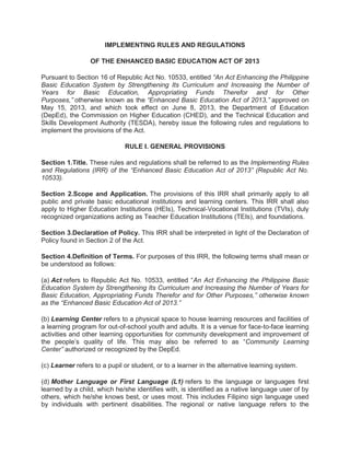 IMPLEMENTING RULES AND REGULATIONS
OF THE ENHANCED BASIC EDUCATION ACT OF 2013
Pursuant to Section 16 of Republic Act No. 10533, entitled “An Act Enhancing the Philippine
Basic Education System by Strengthening Its Curriculum and Increasing the Number of
Years for Basic Education, Appropriating Funds Therefor and for Other
Purposes,” otherwise known as the “Enhanced Basic Education Act of 2013,” approved on
May 15, 2013, and which took effect on June 8, 2013, the Department of Education
(DepEd), the Commission on Higher Education (CHED), and the Technical Education and
Skills Development Authority (TESDA), hereby issue the following rules and regulations to
implement the provisions of the Act.
RULE I. GENERAL PROVISIONS
Section 1.Title. These rules and regulations shall be referred to as the Implementing Rules
and Regulations (IRR) of the “Enhanced Basic Education Act of 2013” (Republic Act No.
10533).
Section 2.Scope and Application. The provisions of this IRR shall primarily apply to all
public and private basic educational institutions and learning centers. This IRR shall also
apply to Higher Education Institutions (HEIs), Technical-Vocational Institutions (TVIs), duly
recognized organizations acting as Teacher Education Institutions (TEIs), and foundations.
Section 3.Declaration of Policy. This IRR shall be interpreted in light of the Declaration of
Policy found in Section 2 of the Act.
Section 4.Definition of Terms. For purposes of this IRR, the following terms shall mean or
be understood as follows:
(a) Act refers to Republic Act No. 10533, entitled “An Act Enhancing the Philippine Basic
Education System by Strengthening Its Curriculum and Increasing the Number of Years for
Basic Education, Appropriating Funds Therefor and for Other Purposes,” otherwise known
as the “Enhanced Basic Education Act of 2013.”
(b) Learning Center refers to a physical space to house learning resources and facilities of
a learning program for out-of-school youth and adults. It is a venue for face-to-face learning
activities and other learning opportunities for community development and improvement of
the people’s quality of life. This may also be referred to as “Community Learning
Center” authorized or recognized by the DepEd.
(c) Learner refers to a pupil or student, or to a learner in the alternative learning system.
(d) Mother Language or First Language (L1) refers to the language or languages first
learned by a child, which he/she identifies with, is identified as a native language user of by
others, which he/she knows best, or uses most. This includes Filipino sign language used
by individuals with pertinent disabilities. The regional or native language refers to the

 