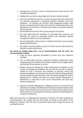  Coverage from unit tests in lower environments were lower than the 75%
mandated by Salesforce
 Deployments were done using change sets that were created manually
 Lots of manual effort was spent in: > Tracing a change made in the system back
to a business requirement > Comparing Salesforce metadata across two
sandboxes – for example, Dev and QA > Back propagating changes made
directly in production back to lower environments > Creating base data in the
development environments > Verifying code quality and security violations
when it was done
 We identified the lacunae in their current processes and systems
 Our team determined the feasibility of automating their processes; we
identified the scope for automated releases and automated sandbox
management within the current architecture
 We also developed a robust system to facilitate hassle-free communication
between different teams
 Our experts ensured complete security of sensitive business data during the
Salesforce system enhancement
We shared our findings along with a set of recommendations with the client. The
recommendations included:
 Using the Azure repository (Git-based) to version and store Salesforce
metadata
 Use an off-the-shelf tool that automated Salesforce deployments while
integrating with GIT and ADO. We evaluated multiple tools and suggested the
one that best fit the customer’s use case
 Having a process to manage the various environments > Guidelines on the
number of development sandboxes, QA and UAT and the type of sandbox
needed for each > Processes and schedules to provision, refresh and
deactivate sandboxes > A mechanism that maps the features being developed
and the sandbox to specific branches in Git > Branching strategies for feature
development vs. hotfixes that take into account parallel development >
Mechanisms to seed data in each of the environments and mask data
wherever appropriate
 Approach to Release Management > Mapping releases to environments and
Git branches > Configure the ADO board and reports to provide visibility on the
status of each release; the work items in each release and the status of each
of the work items > Planning internal releases around the scheduled platform
releases from Salesforce
After some discussion on negotiating the sequence of activities, the client accepted our
recommendations. We worked with the tool vendor to provide a trial edition of the
deployment software while the client’s procurement group went through the process of
securing the licenses.
 