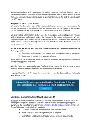 We then started the work to provision the various tools and configure them to create a
seamless process for Continuous Integration and Deployment (CI/CD). As we worked on these
items, we completed this work in a couple of sprints and managed this body of work through
the ADO board.
Adoption and Other Success Metrics
We also involved the client team of developers, administrators and scrum masters as we did
the work. In addition to formal demos, we had multiple “who and tell” sessions. The idea was
not just to show that we did the work, but to demonstrate how work gets done.
We also worked with the client as they used the new process and tools to perform releases
with new features, hotfixes and backporting changes to the various environments. We also
practiced how to do a rollback should it become necessary. This significantly reduced the
effort we had to spend in training while increasing confidence within the client teams that
the process works for them.
Furthermore, we worked with the client team to baseline and continuously measure the
following metrics.
1. Time taken for the delivery of a feature from concept to release in production
2. Time taken to recover from a software failure
While we could see that the new processes are faster and safer, the degree of improvements
will become apparent over time.
We also developed a comprehensive DevOps training manual for the customer’s team,
enabling them to use the streamlined processes and tools effectively.
Hope you liked this post. We would like to know how you use DevOps to add new features to
your Salesforce org.
Why Choose Solunus to Implement Your DevOps Project?
Solunus is a dedicated Salesforce partner organization, headquartered in Dallas, Texas. We
have highly competent, dedicated Salesforce DevOps professionals serving prestigious
customers. Our team has rich experience in Salesforce DevOps implementation services for
firms of all sizes across the industry spectrum.
 Customer Satisfaction (CSAT) score of 100% from all clients
 5-star Salesforce AppExchange rating for all projects
 Strong focus on comprehending your unique business requirements
 