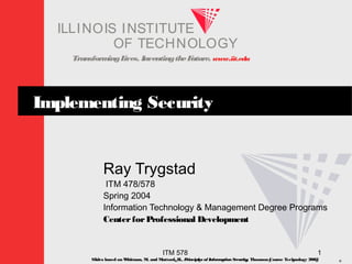 TransformingLives. InventingtheFuture. www.iit.edu
I ELLINOIS T UINS TI T
OF TECHNOLOGY
ITM 578 1
Implementing Security
Ray Trygstad
ITM 478/578
Spring 2004
Information Technology & Management Degree Programs
CenterforProfessional Development
Slides based on Whitman, M. and Mattord, H., Principles of InformationSecurity; Thomson Course Technology 2003
 