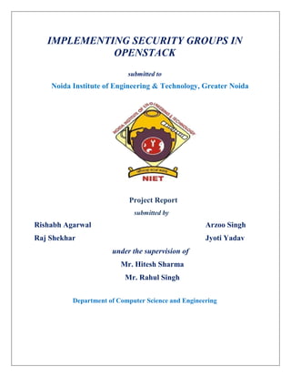 IMPLEMENTING SECURITY GROUPS IN
OPENSTACK
submitted to
Noida Institute of Engineering & Technology, Greater Noida
Project Report
submitted by
Rishabh Agarwal Arzoo Singh
Raj Shekhar Jyoti Yadav
under the supervision of
Mr. Hitesh Sharma
Mr. Rahul Singh
Department of Computer Science and Engineering
 