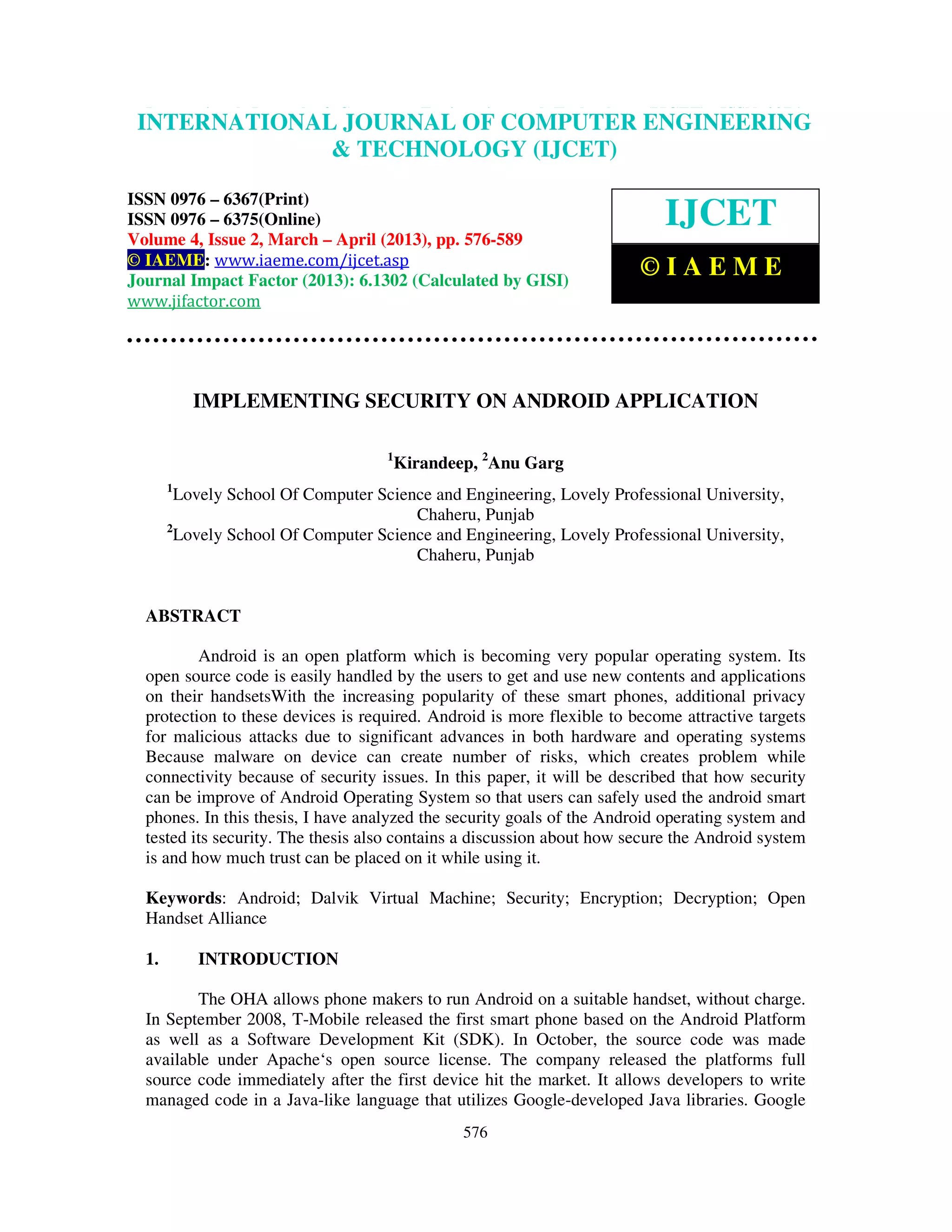 International Journal of Computer Engineering and Technology (IJCET), ISSN 0976- 6367(Print), ISSN 0976 – 6375(Online) Volume 4, Issue 2, March – April (2013), © IAEME 576 IMPLEMENTING SECURITY ON ANDROID APPLICATION 1 Kirandeep, 2 Anu Garg 1 Lovely School Of Computer Science and Engineering, Lovely Professional University, Chaheru, Punjab 2 Lovely School Of Computer Science and Engineering, Lovely Professional University, Chaheru, Punjab ABSTRACT Android is an open platform which is becoming very popular operating system. Its open source code is easily handled by the users to get and use new contents and applications on their handsetsWith the increasing popularity of these smart phones, additional privacy protection to these devices is required. Android is more flexible to become attractive targets for malicious attacks due to significant advances in both hardware and operating systems Because malware on device can create number of risks, which creates problem while connectivity because of security issues. In this paper, it will be described that how security can be improve of Android Operating System so that users can safely used the android smart phones. In this thesis, I have analyzed the security goals of the Android operating system and tested its security. The thesis also contains a discussion about how secure the Android system is and how much trust can be placed on it while using it. Keywords: Android; Dalvik Virtual Machine; Security; Encryption; Decryption; Open Handset Alliance 1. INTRODUCTION The OHA allows phone makers to run Android on a suitable handset, without charge. In September 2008, T-Mobile released the first smart phone based on the Android Platform as well as a Software Development Kit (SDK). In October, the source code was made available under Apache‘s open source license. The company released the platforms full source code immediately after the first device hit the market. It allows developers to write managed code in a Java-like language that utilizes Google-developed Java libraries. Google INTERNATIONAL JOURNAL OF COMPUTER ENGINEERING & TECHNOLOGY (IJCET) ISSN 0976 – 6367(Print) ISSN 0976 – 6375(Online) Volume 4, Issue 2, March – April (2013), pp. 576-589 © IAEME: www.iaeme.com/ijcet.asp Journal Impact Factor (2013): 6.1302 (Calculated by GISI) www.jifactor.com IJCET © I A E M E 