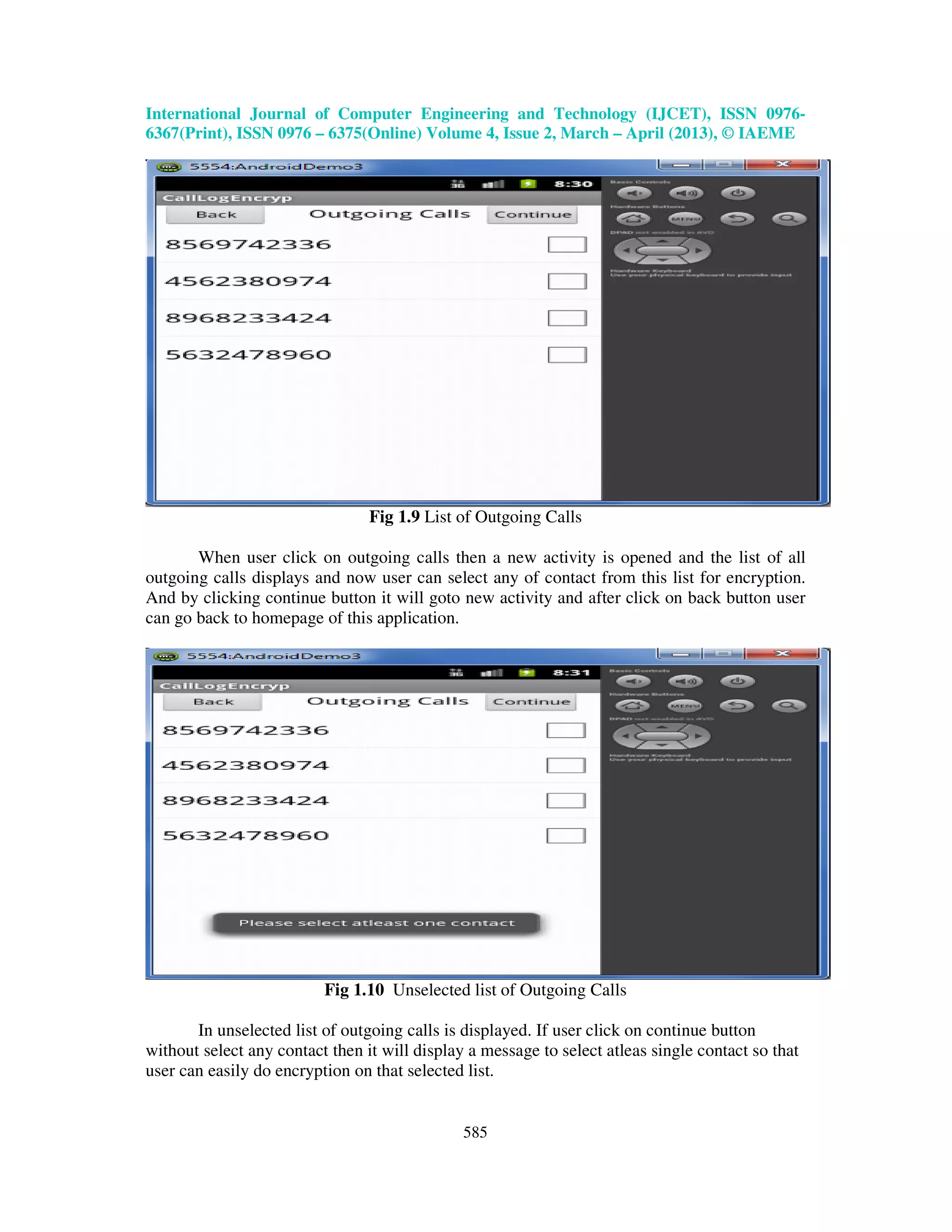 International Journal of Computer Engineering and Technology (IJCET), ISSN 0976- 6367(Print), ISSN 0976 – 6375(Online) Volume 4, Issue 2, March – April (2013), © IAEME 585 Fig 1.9 List of Outgoing Calls When user click on outgoing calls then a new activity is opened and the list of all outgoing calls displays and now user can select any of contact from this list for encryption. And by clicking continue button it will goto new activity and after click on back button user can go back to homepage of this application. Fig 1.10 Unselected list of Outgoing Calls In unselected list of outgoing calls is displayed. If user click on continue button without select any contact then it will display a message to select atleas single contact so that user can easily do encryption on that selected list. 