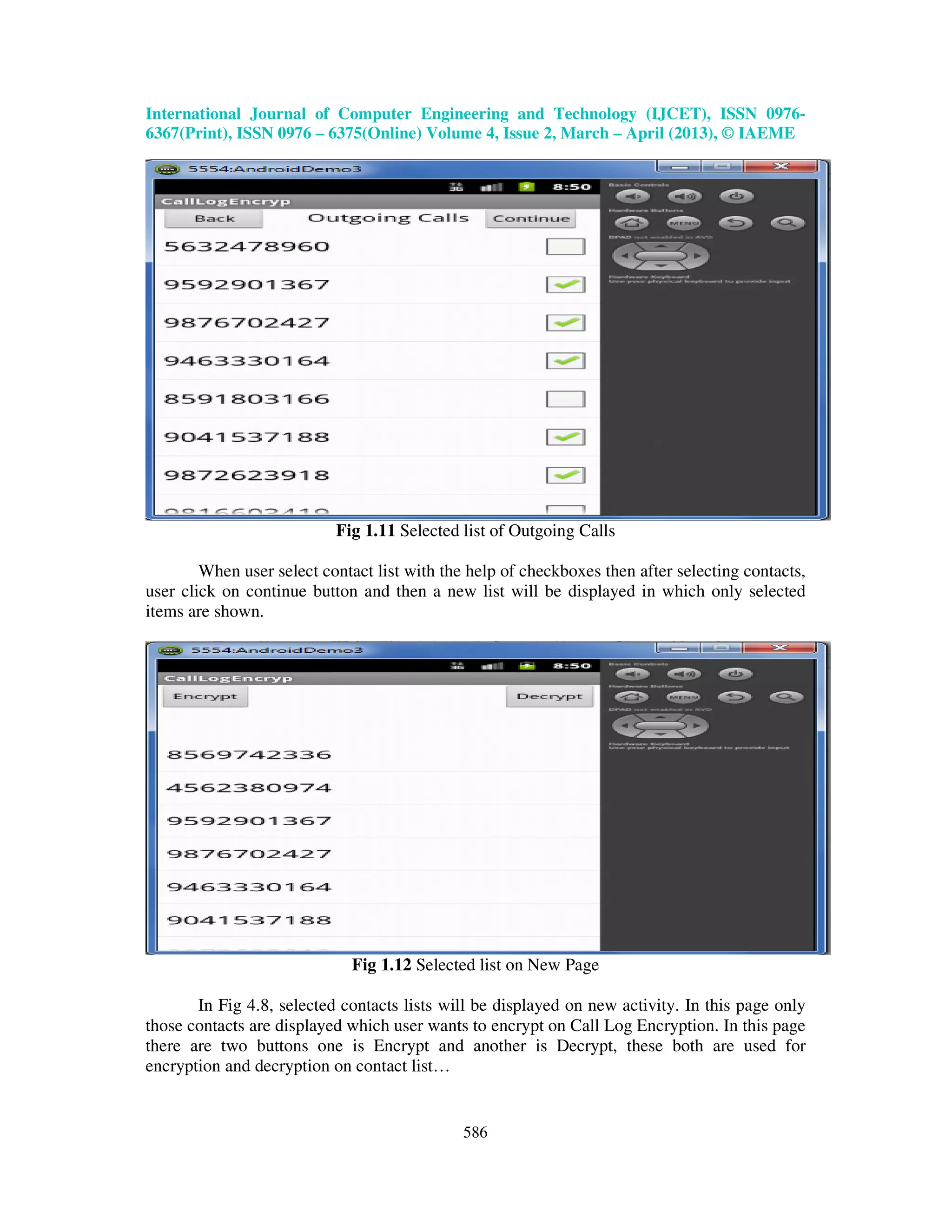 International Journal of Computer Engineering and Technology (IJCET), ISSN 0976- 6367(Print), ISSN 0976 – 6375(Online) Volume 4, Issue 2, March – April (2013), © IAEME 586 Fig 1.11 Selected list of Outgoing Calls When user select contact list with the help of checkboxes then after selecting contacts, user click on continue button and then a new list will be displayed in which only selected items are shown. Fig 1.12 Selected list on New Page In Fig 4.8, selected contacts lists will be displayed on new activity. In this page only those contacts are displayed which user wants to encrypt on Call Log Encryption. In this page there are two buttons one is Encrypt and another is Decrypt, these both are used for encryption and decryption on contact list… 