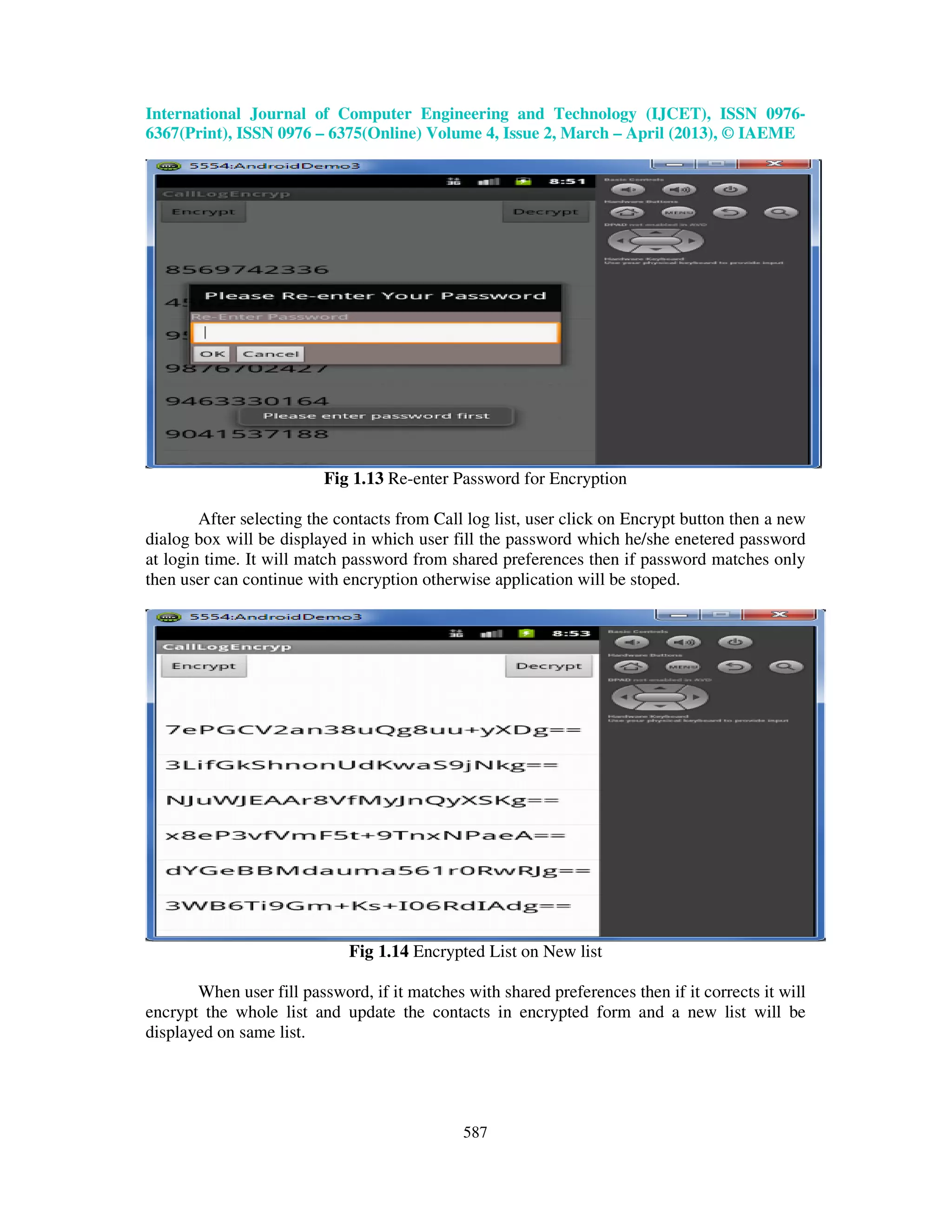 International Journal of Computer Engineering and Technology (IJCET), ISSN 0976- 6367(Print), ISSN 0976 – 6375(Online) Volume 4, Issue 2, March – April (2013), © IAEME 587 Fig 1.13 Re-enter Password for Encryption After selecting the contacts from Call log list, user click on Encrypt button then a new dialog box will be displayed in which user fill the password which he/she enetered password at login time. It will match password from shared preferences then if password matches only then user can continue with encryption otherwise application will be stoped. Fig 1.14 Encrypted List on New list When user fill password, if it matches with shared preferences then if it corrects it will encrypt the whole list and update the contacts in encrypted form and a new list will be displayed on same list. 