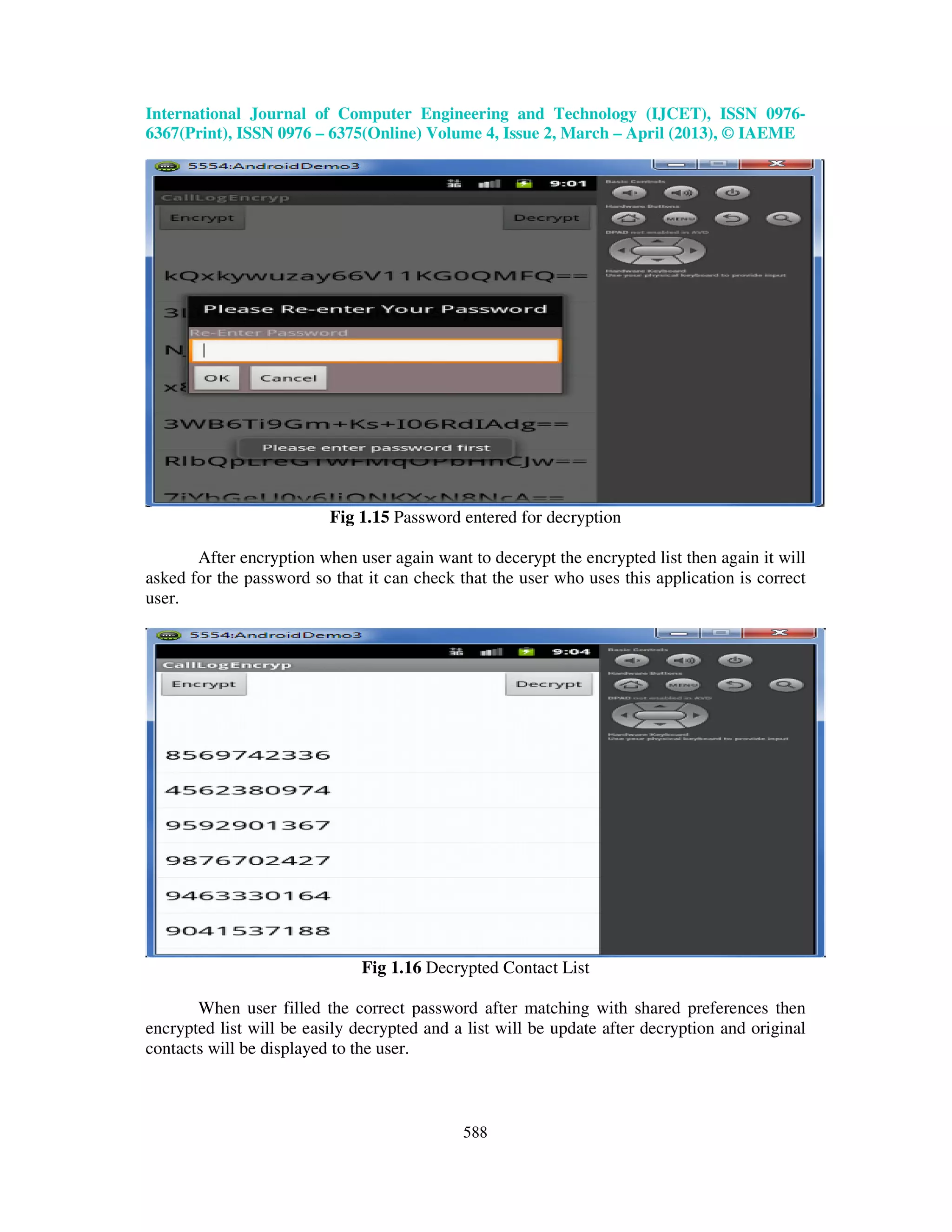 International Journal of Computer Engineering and Technology (IJCET), ISSN 0976- 6367(Print), ISSN 0976 – 6375(Online) Volume 4, Issue 2, March – April (2013), © IAEME 588 Fig 1.15 Password entered for decryption After encryption when user again want to decerypt the encrypted list then again it will asked for the password so that it can check that the user who uses this application is correct user. Fig 1.16 Decrypted Contact List When user filled the correct password after matching with shared preferences then encrypted list will be easily decrypted and a list will be update after decryption and original contacts will be displayed to the user. 