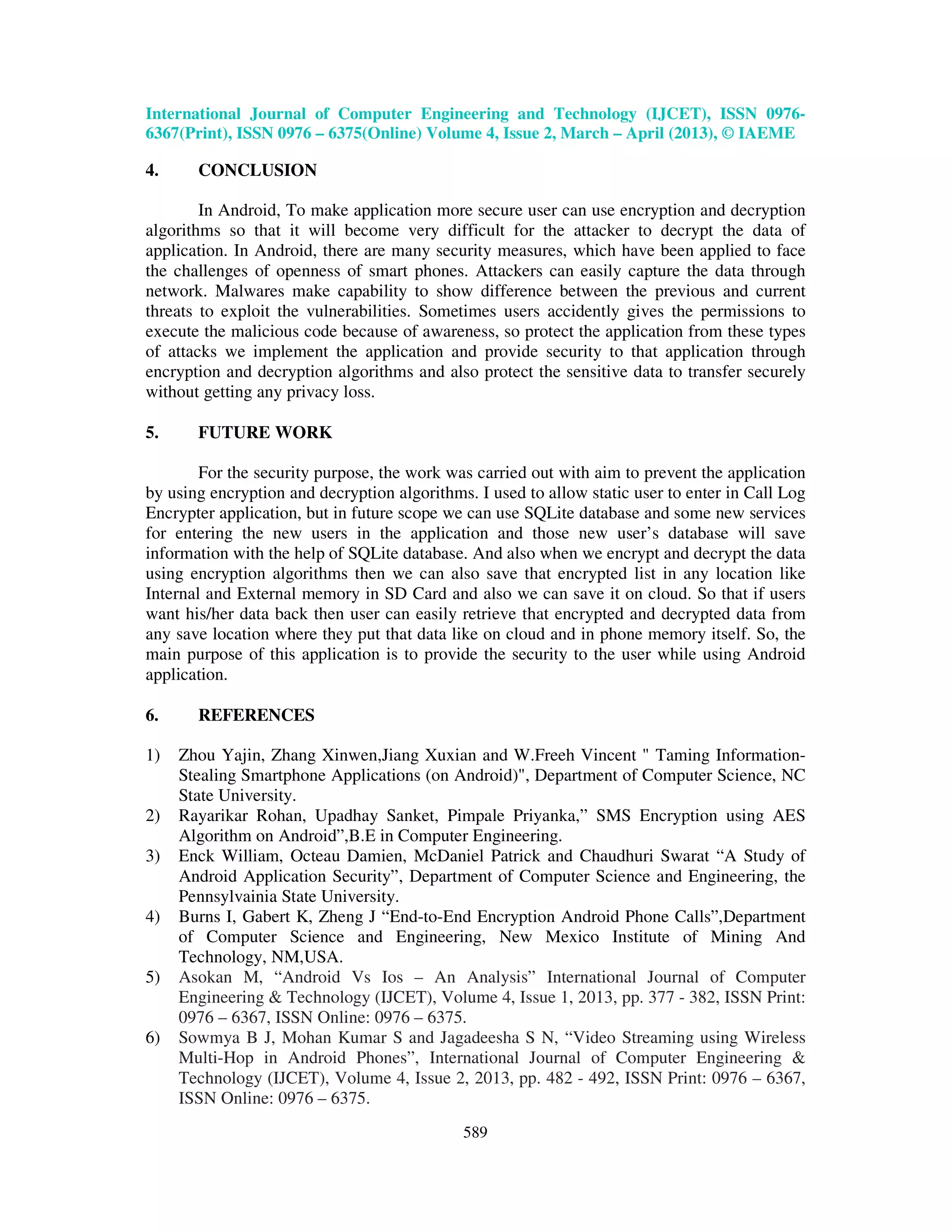 International Journal of Computer Engineering and Technology (IJCET), ISSN 0976- 6367(Print), ISSN 0976 – 6375(Online) Volume 4, Issue 2, March – April (2013), © IAEME 589 4. CONCLUSION In Android, To make application more secure user can use encryption and decryption algorithms so that it will become very difficult for the attacker to decrypt the data of application. In Android, there are many security measures, which have been applied to face the challenges of openness of smart phones. Attackers can easily capture the data through network. Malwares make capability to show difference between the previous and current threats to exploit the vulnerabilities. Sometimes users accidently gives the permissions to execute the malicious code because of awareness, so protect the application from these types of attacks we implement the application and provide security to that application through encryption and decryption algorithms and also protect the sensitive data to transfer securely without getting any privacy loss. 5. FUTURE WORK For the security purpose, the work was carried out with aim to prevent the application by using encryption and decryption algorithms. I used to allow static user to enter in Call Log Encrypter application, but in future scope we can use SQLite database and some new services for entering the new users in the application and those new user’s database will save information with the help of SQLite database. And also when we encrypt and decrypt the data using encryption algorithms then we can also save that encrypted list in any location like Internal and External memory in SD Card and also we can save it on cloud. So that if users want his/her data back then user can easily retrieve that encrypted and decrypted data from any save location where they put that data like on cloud and in phone memory itself. So, the main purpose of this application is to provide the security to the user while using Android application. 6. REFERENCES 1) Zhou Yajin, Zhang Xinwen,Jiang Xuxian and W.Freeh Vincent " Taming Information- Stealing Smartphone Applications (on Android)", Department of Computer Science, NC State University. 2) Rayarikar Rohan, Upadhay Sanket, Pimpale Priyanka,” SMS Encryption using AES Algorithm on Android”,B.E in Computer Engineering. 3) Enck William, Octeau Damien, McDaniel Patrick and Chaudhuri Swarat “A Study of Android Application Security”, Department of Computer Science and Engineering, the Pennsylvainia State University. 4) Burns I, Gabert K, Zheng J “End-to-End Encryption Android Phone Calls”,Department of Computer Science and Engineering, New Mexico Institute of Mining And Technology, NM,USA. 5) Asokan M, “Android Vs Ios – An Analysis” International Journal of Computer Engineering & Technology (IJCET), Volume 4, Issue 1, 2013, pp. 377 - 382, ISSN Print: 0976 – 6367, ISSN Online: 0976 – 6375. 6) Sowmya B J, Mohan Kumar S and Jagadeesha S N, “Video Streaming using Wireless Multi-Hop in Android Phones”, International Journal of Computer Engineering & Technology (IJCET), Volume 4, Issue 2, 2013, pp. 482 - 492, ISSN Print: 0976 – 6367, ISSN Online: 0976 – 6375. 