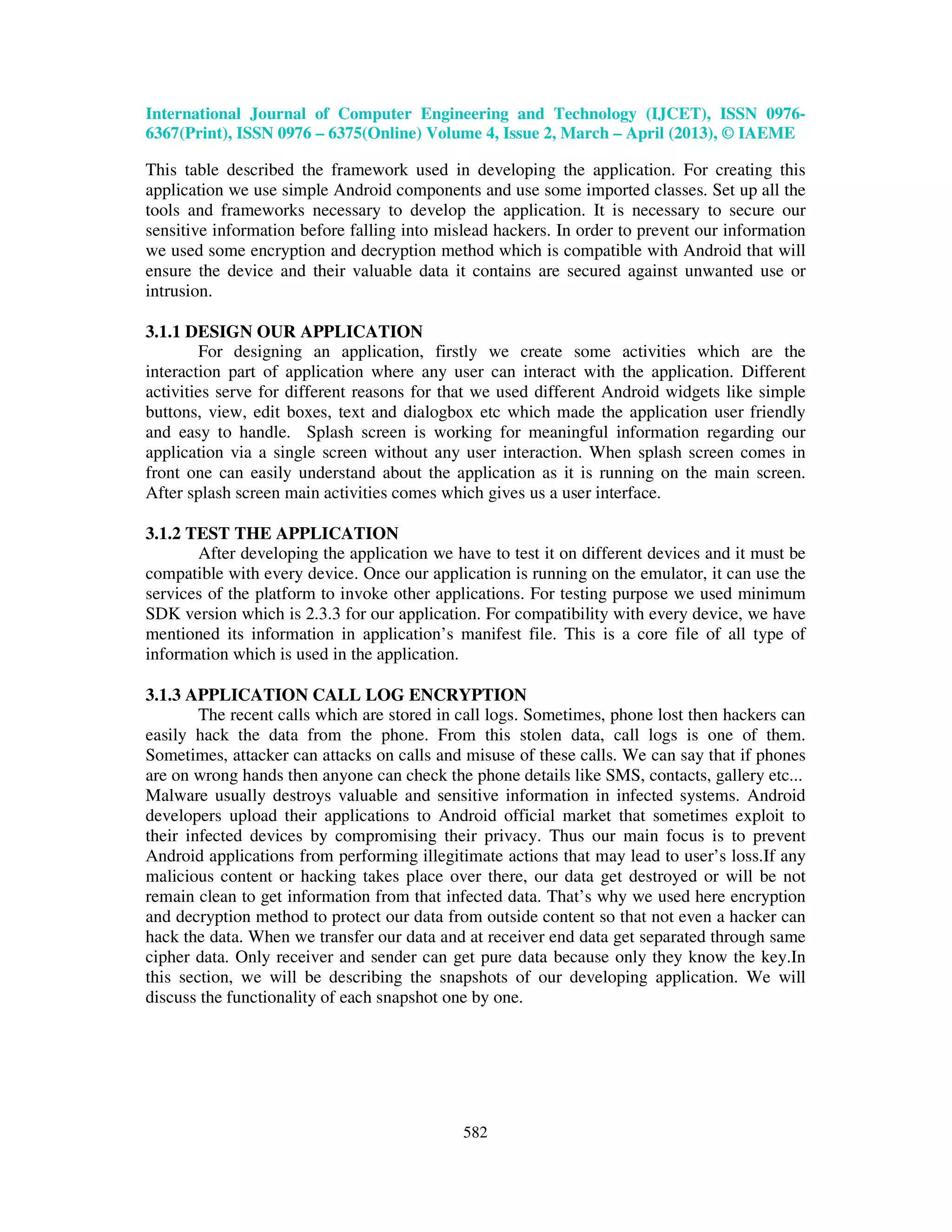 International Journal of Computer Engineering and Technology (IJCET), ISSN 0976- 6367(Print), ISSN 0976 – 6375(Online) Volume 4, Issue 2, March – April (2013), © IAEME 582 This table described the framework used in developing the application. For creating this application we use simple Android components and use some imported classes. Set up all the tools and frameworks necessary to develop the application. It is necessary to secure our sensitive information before falling into mislead hackers. In order to prevent our information we used some encryption and decryption method which is compatible with Android that will ensure the device and their valuable data it contains are secured against unwanted use or intrusion. 3.1.1 DESIGN OUR APPLICATION For designing an application, firstly we create some activities which are the interaction part of application where any user can interact with the application. Different activities serve for different reasons for that we used different Android widgets like simple buttons, view, edit boxes, text and dialogbox etc which made the application user friendly and easy to handle. Splash screen is working for meaningful information regarding our application via a single screen without any user interaction. When splash screen comes in front one can easily understand about the application as it is running on the main screen. After splash screen main activities comes which gives us a user interface. 3.1.2 TEST THE APPLICATION After developing the application we have to test it on different devices and it must be compatible with every device. Once our application is running on the emulator, it can use the services of the platform to invoke other applications. For testing purpose we used minimum SDK version which is 2.3.3 for our application. For compatibility with every device, we have mentioned its information in application’s manifest file. This is a core file of all type of information which is used in the application. 3.1.3 APPLICATION CALL LOG ENCRYPTION The recent calls which are stored in call logs. Sometimes, phone lost then hackers can easily hack the data from the phone. From this stolen data, call logs is one of them. Sometimes, attacker can attacks on calls and misuse of these calls. We can say that if phones are on wrong hands then anyone can check the phone details like SMS, contacts, gallery etc... Malware usually destroys valuable and sensitive information in infected systems. Android developers upload their applications to Android official market that sometimes exploit to their infected devices by compromising their privacy. Thus our main focus is to prevent Android applications from performing illegitimate actions that may lead to user’s loss.If any malicious content or hacking takes place over there, our data get destroyed or will be not remain clean to get information from that infected data. That’s why we used here encryption and decryption method to protect our data from outside content so that not even a hacker can hack the data. When we transfer our data and at receiver end data get separated through same cipher data. Only receiver and sender can get pure data because only they know the key.In this section, we will be describing the snapshots of our developing application. We will discuss the functionality of each snapshot one by one. 