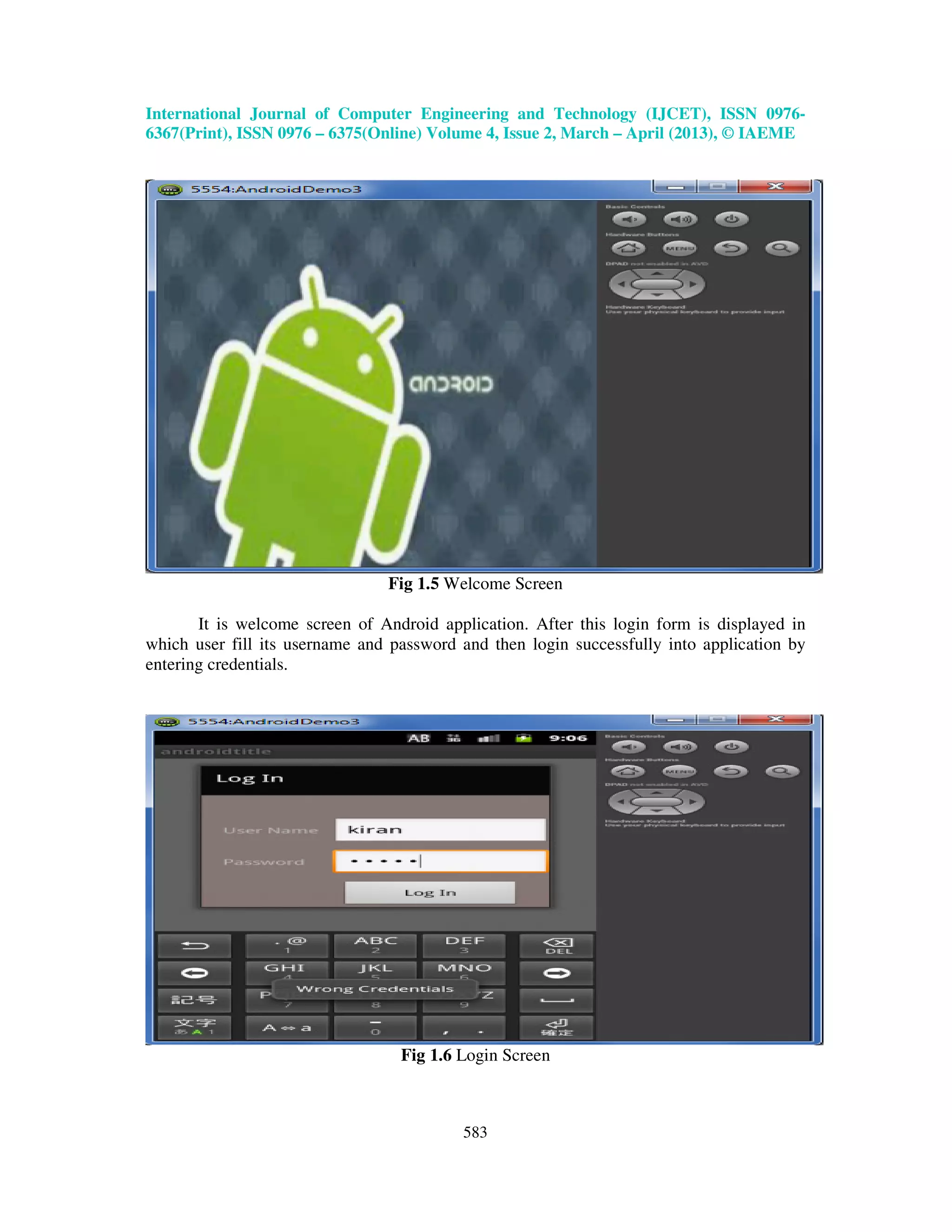 International Journal of Computer Engineering and Technology (IJCET), ISSN 0976- 6367(Print), ISSN 0976 – 6375(Online) Volume 4, Issue 2, March – April (2013), © IAEME 583 Fig 1.5 Welcome Screen It is welcome screen of Android application. After this login form is displayed in which user fill its username and password and then login successfully into application by entering credentials. Fig 1.6 Login Screen 