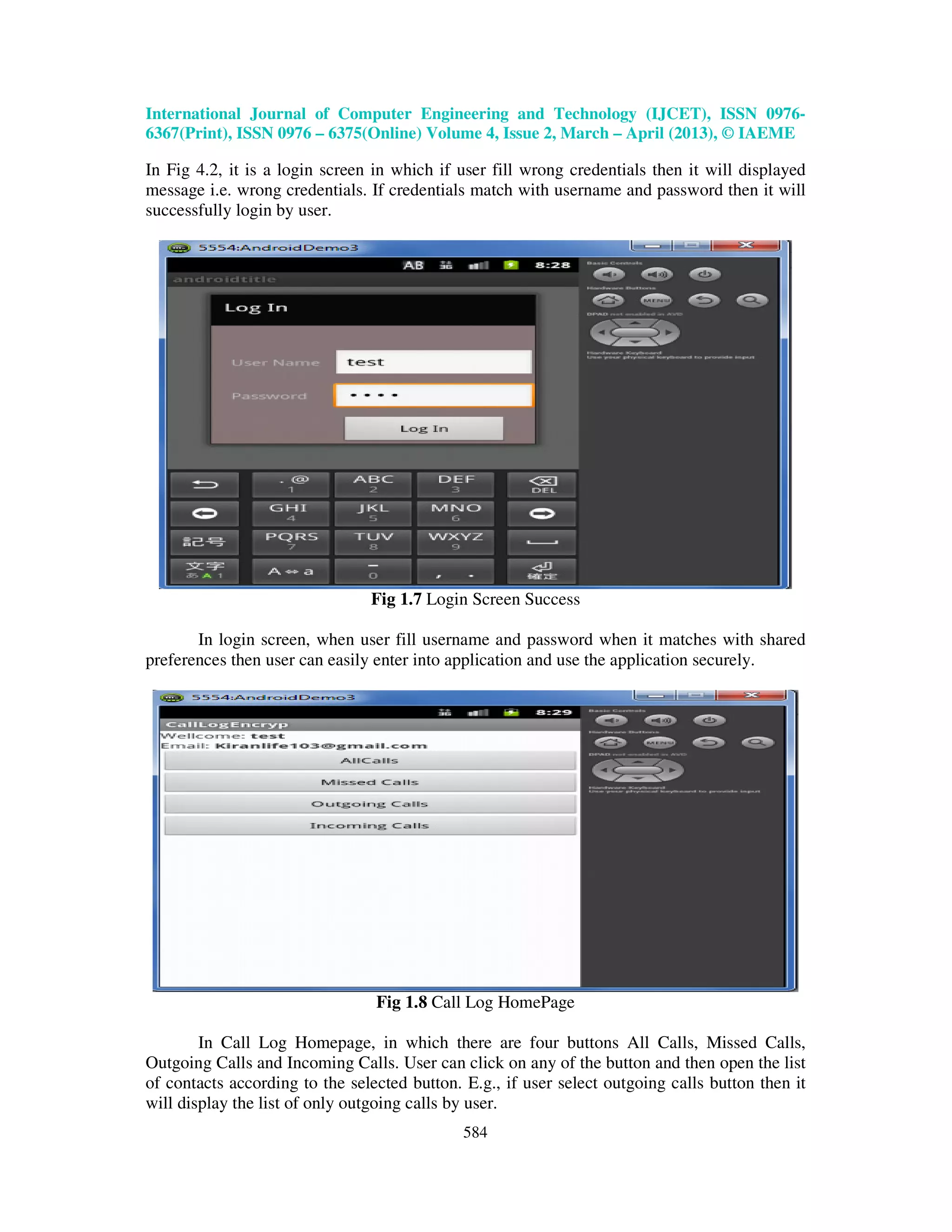 International Journal of Computer Engineering and Technology (IJCET), ISSN 0976- 6367(Print), ISSN 0976 – 6375(Online) Volume 4, Issue 2, March – April (2013), © IAEME 584 In Fig 4.2, it is a login screen in which if user fill wrong credentials then it will displayed message i.e. wrong credentials. If credentials match with username and password then it will successfully login by user. Fig 1.7 Login Screen Success In login screen, when user fill username and password when it matches with shared preferences then user can easily enter into application and use the application securely. Fig 1.8 Call Log HomePage In Call Log Homepage, in which there are four buttons All Calls, Missed Calls, Outgoing Calls and Incoming Calls. User can click on any of the button and then open the list of contacts according to the selected button. E.g., if user select outgoing calls button then it will display the list of only outgoing calls by user. 
