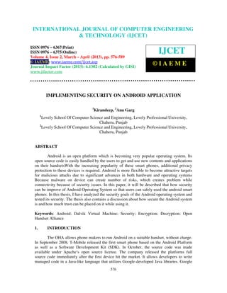 International Journal of Computer Engineering and Technology (IJCET), ISSN 0976-
6367(Print), ISSN 0976 – 6375(Online) Volume 4, Issue 2, March – April (2013), © IAEME
576
IMPLEMENTING SECURITY ON ANDROID APPLICATION
1
Kirandeep, 2
Anu Garg
1
Lovely School Of Computer Science and Engineering, Lovely Professional University,
Chaheru, Punjab
2
Lovely School Of Computer Science and Engineering, Lovely Professional University,
Chaheru, Punjab
ABSTRACT
Android is an open platform which is becoming very popular operating system. Its
open source code is easily handled by the users to get and use new contents and applications
on their handsetsWith the increasing popularity of these smart phones, additional privacy
protection to these devices is required. Android is more flexible to become attractive targets
for malicious attacks due to significant advances in both hardware and operating systems
Because malware on device can create number of risks, which creates problem while
connectivity because of security issues. In this paper, it will be described that how security
can be improve of Android Operating System so that users can safely used the android smart
phones. In this thesis, I have analyzed the security goals of the Android operating system and
tested its security. The thesis also contains a discussion about how secure the Android system
is and how much trust can be placed on it while using it.
Keywords: Android; Dalvik Virtual Machine; Security; Encryption; Decryption; Open
Handset Alliance
1. INTRODUCTION
The OHA allows phone makers to run Android on a suitable handset, without charge.
In September 2008, T-Mobile released the first smart phone based on the Android Platform
as well as a Software Development Kit (SDK). In October, the source code was made
available under Apache‘s open source license. The company released the platforms full
source code immediately after the first device hit the market. It allows developers to write
managed code in a Java-like language that utilizes Google-developed Java libraries. Google
INTERNATIONAL JOURNAL OF COMPUTER ENGINEERING
& TECHNOLOGY (IJCET)
ISSN 0976 – 6367(Print)
ISSN 0976 – 6375(Online)
Volume 4, Issue 2, March – April (2013), pp. 576-589
© IAEME: www.iaeme.com/ijcet.asp
Journal Impact Factor (2013): 6.1302 (Calculated by GISI)
www.jifactor.com
IJCET
© I A E M E
 