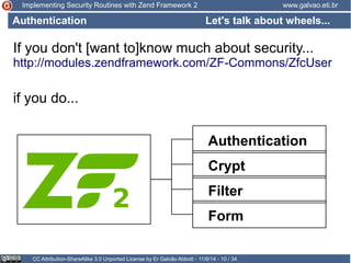Implementing Security Routines with Zend Framework 2 www.galvao.eti.br 
Let's talk about wheels... 
Authentication 
If you don't [want to]know much about security... 
http://modules.zendframework.com/ZF-Commons/ZfcUser 
if you do... 
Authentication 
Crypt 
Filter 
Form 
CC Attribution-ShareAlike 3.0 Unported License by Er Galvão Abbott - 11/8/14 - 10 / 34 
 