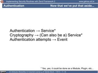 Implementing Security Routines with Zend Framework 2 www.galvao.eti.br 
Now that we've put that aside... 
Authentication 
Authentication → Service* 
Cryptography → (Can also be a) Service* 
Authentication attempts → Event 
* Yes, yes, it could be done as a Module, Plugin, etc... 
-.-” 
CC Attribution-ShareAlike 3.0 Unported License by Er Galvão Abbott - 11/8/14 - 11 / 34 
 