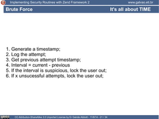 Implementing Security Routines with Zend Framework 2 www.galvao.eti.br 
Brute Force 
CC Attribution-ShareAlike 3.0 Unported License by Er Galvão Abbott - 11/8/14 - 21 / 34 
It's all about TIME 
1. Generate a timestamp; 
2. Log the attempt; 
3. Get previous attempt timestamp; 
4. Interval = current - previous 
5. If the interval is suspicious, lock the user out; 
6. If x unsucessful attempts, lock the user out; 
 