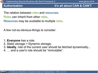 Implementing Security Routines with Zend Framework 2 www.galvao.eti.br 
Authorization 
The relation between roles and resources. 
Roles can inherit from other roles. 
Resources may be available to multiple roles. 
It's all about CAN & CAN'T 
A few not-so-obvious-things to consider: 
1. Everyone has a role; 
2. Static storage > Dynamic storage; 
3. Ideally, role of the current user should be fetched dynamically... 
4. … and a user's role should be “immutable”. 
CC Attribution-ShareAlike 3.0 Unported License by Er Galvão Abbott - 11/8/14 - 25 / 34 
 