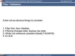 Implementing Security Routines with Zend Framework 2 www.galvao.eti.br 
Filter / Validation 
A few not-so-obvious-things to consider: 
1. Filter first, then Validate; 
2. Filtering changes data, backup raw data; 
3. White List whenever possible (Ideally? ALWAYS) 
4. K.I.S.S. 
CC Attribution-ShareAlike 3.0 Unported License by Er Galvão Abbott - 11/8/14 - 28 / 34 
 