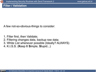 Implementing Security Routines with Zend Framework 2 www.galvao.eti.br 
Filter / Validation 
A few not-so-obvious-things to consider: 
1. Filter first, then Validate; 
2. Filtering changes data, backup raw data; 
3. White List whenever possible (Ideally? ALWAYS) 
4. K.I.S.S. (Keep It Simple, Stupid...) 
CC Attribution-ShareAlike 3.0 Unported License by Er Galvão Abbott - 11/8/14 - 29 / 34 
 