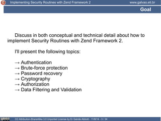 Implementing Security Routines with Zend Framework 2 www.galvao.eti.br 
Goal 
Discuss in both conceptual and technical detail about how to 
implement Security Routines with Zend Framework 2. 
I'll present the following topics: 
→ Authentication 
→ Brute-force protection 
→ Password recovery 
→ Cryptography 
→ Authorization 
→ Data Filtering and Validation 
CC Attribution-ShareAlike 3.0 Unported License by Er Galvão Abbott - 11/8/14 - 3 / 34 
 