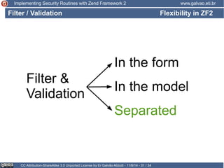 Implementing Security Routines with Zend Framework 2 www.galvao.eti.br 
Filter / Validation Flexibility in ZF2 
In the form 
Filter & 
Validation In the model 
Separated 
CC Attribution-ShareAlike 3.0 Unported License by Er Galvão Abbott - 11/8/14 - 31 / 34 
 
